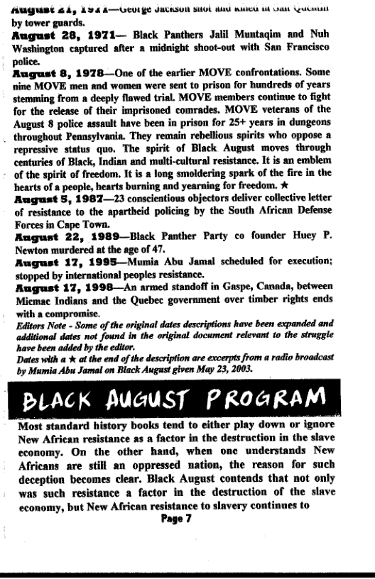 AUGUSE 64, 434 A—UEVIES JACKSUI SIUL R UG 1L DA st by tower guards.  August 28, 1971— Black Panthers Jalil Muntagim and Nuh Washington captured after a midnight shoot-out with San Francisco police.  Rugust 8, 1978—One of the earlier MOVE confrontations. Some nine MOVE men and women were sent to prison for hundreds of years stemming from a deeply flawed trial. MOVE members continue to fight for the release of their imprisoned comrades. MOVE veterans of the August 8 police assault have been in prison for 25+ years in dungeons throughout Pennsylvania. They remain rebellious spirits who oppose a repressive status quo. The spirit of Black August moves through centuries of Black, Indian and multi-cultural resistance. It is an emblem of the spirit of freedom, It is & long smoldering spark of the fire in the hearts of a people, hearts burning and yearning for freedom. X Rugust 5, 1987—23 conscientious objectors deliver collective letter of resistance to the apartheid policing by the South African Defense Forces in Cape Town.  August 22, 1989—Black Panther Party co founder Huey P. Newton murdered at the age of 47.  August 17, 1995—Mumia Abu Jamal scheduled for execution; stopped by international peoples resistance.  August 17, 1998—An armed standofT in Gaspe, Canada, between Micmac Indians and the Quebee government over timber rights ends with a compromise.  Editors Note - Some of the original dates descriptions have been expanded and additional dates not found in the original document relevant to the struggle have been added by the editor.  Dates with a % at the end of the description are excerpts from a radio broadcast by Mumia Abu Jamal on Black August given May 23, 2003.  PLACK AUGUST PROGRAM  Most standard history books tend to either play down or ignore New African resistance as a factor in the destruction in the slave economy. On the other hand, when one understands New Africans are still an oppressed nation, the reason for such deception becomes clear. Black August contends that not only was such resistance a factor in the destruction of the slave economy, but New African resistance to slavery continues to Page 7  